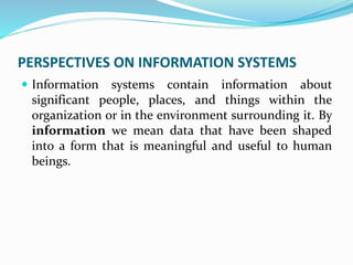 PERSPECTIVES ON INFORMATION SYSTEMS
 Information systems contain information about
significant people, places, and things within the
organization or in the environment surrounding it. By
information we mean data that have been shaped
into a form that is meaningful and useful to human
beings.
 