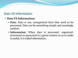 Data VS Information
 Data VS Information:
 Data: Data is raw, unorganized facts that need to be
processed. Data can be something simple and seemingly
random.
 Information: When data is processed, organized,
structured or presented in a given context so as to make
it useful, it is called information.
 