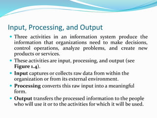 Input, Processing, and Output
 Three activities in an information system produce the
information that organizations need to make decisions,
control operations, analyze problems, and create new
products or services.
 These activities are input, processing, and output (see
Figure 1.4).
 Input captures or collects raw data from within the
organization or from its external environment.
 Processing converts this raw input into a meaningful
form.
 Output transfers the processed information to the people
who will use it or to the activities for which it will be used.
 
