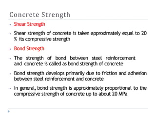 Concrete Strength
⦁ Shear Strength
⦁ Shear strength of concrete is taken approximately equal to 20
% its compressive strength
⦁ Bond Strength
⦁ The strength of bond between steel reinforcement
and concrete is called as bond strength of concrete
⦁ Bond strength develops primarily due to friction and adhesion
between steel reinforcement and concrete
⦁ In general, bond strength is approximately proportional to the
compressive strength of concrete up to about 20 MPa
 