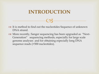 
 It is method to find out the nucleotides Sequence of unknown
DNA strand.
 More recently, Sanger sequencing has been upgraded as "Next-
Generation“ sequencing methods, especially for large scale
genome analyses and for obtaining especially long DNA
sequence reads (>500 nucleotides).
INTRODUCTION
 