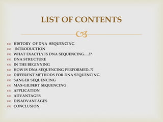 
 HISTORY OF DNA SEQUENCING
 INTRODUCTION
 WHAT EXACTLY IS DNA SEQUENCING….??
 DNA STRUCTURE
 IN THE BEGINNING
 HOW IS DNA SEQUENCING PERFORMED..??
 DIFFERENT METHODS FOR DNA SEQUENCING
 SANGER SEQUENCING
 MAX-GILBERT SEQUENCING
 APPLICATION
 ADVANTAGES
 DISADVANTAGES
 CONCLUSION
LIST OF CONTENTS
 