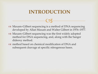 
 Maxam–Gilbert sequencing is a method of DNA sequencing
developed by Allan Maxam and Walter Gilbert in 1976–1977.
 Maxam–Gilbert sequencing was the first widely adopted
method for DNA sequencing, and, along with the Sanger
dideoxy method.
 method based on chemical modification of DNA and
subsequent cleavage at specific nitrogenous bases.
INTRODUCTION
 