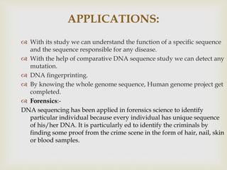 APPLICATIONS:
 With its study we can understand the function of a specific sequence
and the sequence responsible for any disease.
 With the help of comparative DNA sequence study we can detect any
mutation.
 DNA fingerprinting.
 By knowing the whole genome sequence, Human genome project get
completed.
 Forensics:-
DNA sequencing has been applied in forensics science to identify
particular individual because every individual has unique sequence
of his/her DNA. It is particularly ed to identify the criminals by
finding some proof from the crime scene in the form of hair, nail, skin
or blood samples.
 
