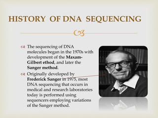 
HISTORY OF DNA SEQUENCING
 The sequencing of DNA
molecules began in the 1970s with
development of the Maxam-
Gilbert ethod, and later the
Sanger method.
 Originally developed by
Frederick Sanger in 1975, most
DNA sequencing that occurs in
medical and research laboratories
today is performed using
sequencers employing variations
of the Sanger method.
 
