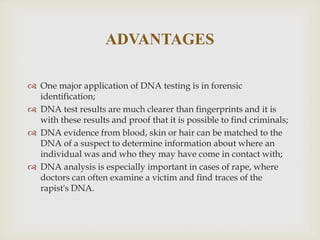 ADVANTAGES
 One major application of DNA testing is in forensic
identification;
 DNA test results are much clearer than fingerprints and it is
with these results and proof that it is possible to find criminals;
 DNA evidence from blood, skin or hair can be matched to the
DNA of a suspect to determine information about where an
individual was and who they may have come in contact with;
 DNA analysis is especially important in cases of rape, where
doctors can often examine a victim and find traces of the
rapist's DNA.
 