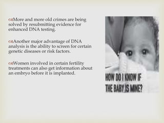 More and more old crimes are being
solved by resubmitting evidence for
enhanced DNA testing.
Another major advantage of DNA
analysis is the ability to screen for certain
genetic diseases or risk factors.
Women involved in certain fertility
treatments can also get information about
an embryo before it is implanted.
 