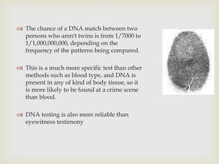  The chance of a DNA match between two
persons who aren't twins is from 1/7000 to
1/1,000,000,000, depending on the
frequency of the patterns being compared.
 This is a much more specific test than other
methods such as blood type, and DNA is
present in any of kind of body tissue, so it
is more likely to be found at a crime scene
than blood.
 DNA testing is also more reliable than
eyewitness testimony
 