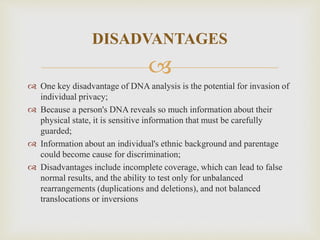 
DISADVANTAGES
 One key disadvantage of DNA analysis is the potential for invasion of
individual privacy;
 Because a person's DNA reveals so much information about their
physical state, it is sensitive information that must be carefully
guarded;
 Information about an individual's ethnic background and parentage
could become cause for discrimination;
 Disadvantages include incomplete coverage, which can lead to false
normal results, and the ability to test only for unbalanced
rearrangements (duplications and deletions), and not balanced
translocations or inversions
 