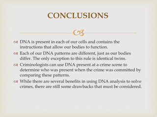 
CONCLUSIONS
 DNA is present in each of our cells and contains the
instructions that allow our bodies to function.
 Each of our DNA patterns are different, just as our bodies
differ. The only exception to this rule is identical twins.
 Criminologists can use DNA present at a crime scene to
determine who was present when the crime was committed by
comparing these patterns.
 While there are several benefits in using DNA analysis to solve
crimes, there are still some drawbacks that must be considered.
 