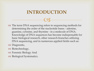 
INTRODUCTION
 The term DNA sequencing refers to sequencing methods for
determining the order of the nucleotide bases - adenine,
guanine, cytosine, and thymine - in a molecule of DNA.
Knowledge of DNA sequences has become indispensable for
basic biological research, other research branches utilizing
DNA sequencing, and in numerous applied ﬁelds such as:
 Diagnostic,
 Biotechnology,
 Forensic Biology And
 Biological Systematics.
 