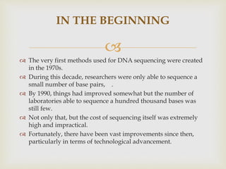 
IN THE BEGINNING
 The very first methods used for DNA sequencing were created
in the 1970s.
 During this decade, researchers were only able to sequence a
small number of base pairs, .
 By 1990, things had improved somewhat but the number of
laboratories able to sequence a hundred thousand bases was
still few.
 Not only that, but the cost of sequencing itself was extremely
high and impractical.
 Fortunately, there have been vast improvements since then,
particularly in terms of technological advancement.
 