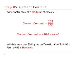 Step 05: Cement Content
⦁ Mixing water content is 205 kg/m3 of concrete.
𝐶𝑒𝑚𝑒𝑛𝑡 𝐶𝑜𝑛𝑡𝑒𝑛𝑡 =
205
0.50
𝐶𝑒𝑚𝑒𝑛𝑡 𝐶𝑜𝑛𝑡𝑒𝑛𝑡 = 410.0 𝑘𝑔/𝑚3
⦁ Which is more than 350 kg (As perT
able No. 9.2 of BS 8110 :
Part I :1985 ) Hence o.k.
 