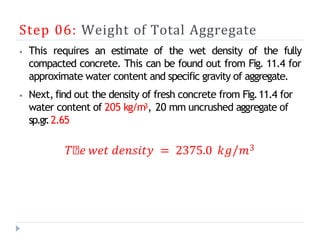 Step 06: Weight of Total Aggregate
⦁ This requires an estimate of the wet density of the fully
compacted concrete. This can be found out from Fig. 11.4 for
approximate water content and specific gravity of aggregate.
⦁ Next, find out the density of fresh concrete from Fig.11.4 for
water content of 205 kg/m3, 20 mm uncrushed aggregate of
sp.gr
.2.65
𝑇𝑕𝑒 𝑤𝑒𝑡 𝑑𝑒𝑛𝑠𝑖𝑡𝑦 = 2375.0 𝑘𝑔/𝑚3
 