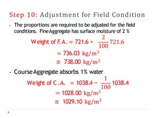 Step 10: Adjustment for Field Condition
⦁ The proportions are required to be adjusted for the field
conditions. FineAggregate has surface moisture of 2 %
Weight of F
.A.= 721.6 +
2
100
721.6
= 736.03 kg/m3
≅ 738.00 kg/m3
⦁ CourseAggregate absorbs 1% water
Weight of C.A. = 1038.4 −
1
100
1038.4
= 1028.00 kg/m3
≅ 1029.10 kg/m3
 