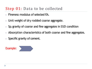 Step 01: Data to be collected
⦁ Fineness modulus of selected F
.A.
⦁ Unit weight of dry rodded coarse aggregate.
⦁ Sp.gravity of coarse and fine aggregates in SSD condition
⦁ Absorption characteristics of both coarse and fine aggregates.
⦁ Specific gravity of cement.
Example:
 