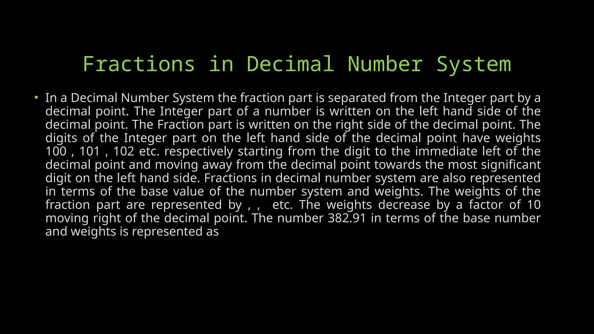 Fractions in Decimal Number System
• In a Decimal Number System the fraction part is separated from the Integer part by a
decimal point. The Integer part of a number is written on the left hand side of the
decimal point. The Fraction part is written on the right side of the decimal point. The
digits of the Integer part on the left hand side of the decimal point have weights
100 , 101 , 102 etc. respectively starting from the digit to the immediate left of the
decimal point and moving away from the decimal point towards the most significant
digit on the left hand side. Fractions in decimal number system are also represented
in terms of the base value of the number system and weights. The weights of the
fraction part are represented by , , etc. The weights decrease by a factor of 10
moving right of the decimal point. The number 382.91 in terms of the base number
and weights is represented as
 