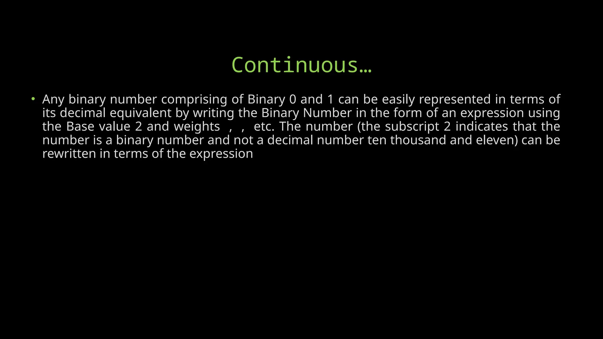 Continuous…
• Any binary number comprising of Binary 0 and 1 can be easily represented in terms of
its decimal equivalent by writing the Binary Number in the form of an expression using
the Base value 2 and weights , , etc. The number (the subscript 2 indicates that the
number is a binary number and not a decimal number ten thousand and eleven) can be
rewritten in terms of the expression
 
