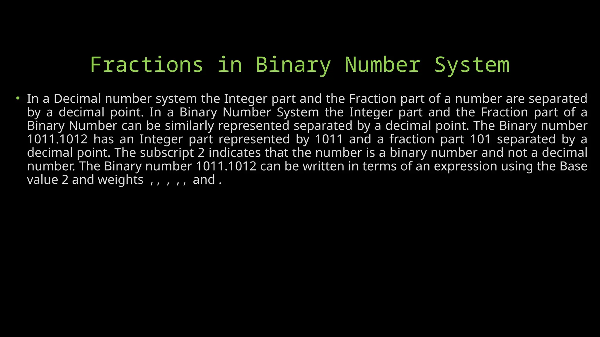 Fractions in Binary Number System
• In a Decimal number system the Integer part and the Fraction part of a number are separated
by a decimal point. In a Binary Number System the Integer part and the Fraction part of a
Binary Number can be similarly represented separated by a decimal point. The Binary number
1011.1012 has an Integer part represented by 1011 and a fraction part 101 separated by a
decimal point. The subscript 2 indicates that the number is a binary number and not a decimal
number. The Binary number 1011.1012 can be written in terms of an expression using the Base
value 2 and weights , , , , , and .
 