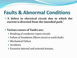 Faults & Abnormal Conditions
 ‘A defect in electrical circuit due to which the
current is diverted from the intended path.’
 Various causes of Faults are;
 Breaking of conductor (open circuit)
 Failure of Insulation (Short circuit or earth fault).
 Mechanical Failure
 Accidents
 Excessive internal and external stresses.
 