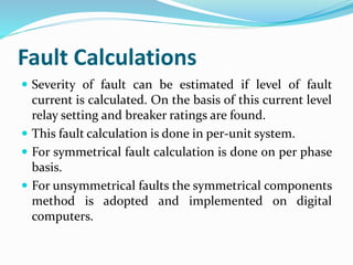 Fault Calculations
 Severity of fault can be estimated if level of fault
current is calculated. On the basis of this current level
relay setting and breaker ratings are found.
 This fault calculation is done in per-unit system.
 For symmetrical fault calculation is done on per phase
basis.
 For unsymmetrical faults the symmetrical components
method is adopted and implemented on digital
computers.
 