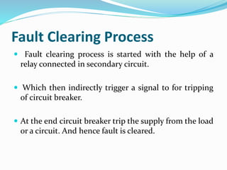 Fault Clearing Process
 Fault clearing process is started with the help of a
relay connected in secondary circuit.
 Which then indirectly trigger a signal to for tripping
of circuit breaker.
 At the end circuit breaker trip the supply from the load
or a circuit. And hence fault is cleared.
 