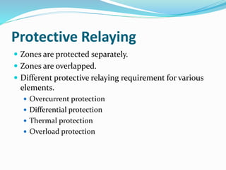 Protective Relaying
 Zones are protected separately.
 Zones are overlapped.
 Different protective relaying requirement for various
elements.
 Overcurrent protection
 Differential protection
 Thermal protection
 Overload protection
 