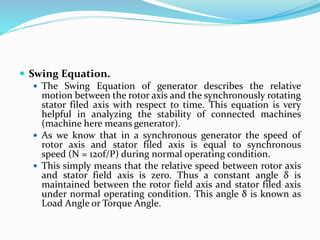  Swing Equation.
 The Swing Equation of generator describes the relative
motion between the rotor axis and the synchronously rotating
stator filed axis with respect to time. This equation is very
helpful in analyzing the stability of connected machines
(machine here means generator).
 As we know that in a synchronous generator the speed of
rotor axis and stator filed axis is equal to synchronous
speed (N = 120f/P) during normal operating condition.
 This simply means that the relative speed between rotor axis
and stator field axis is zero. Thus a constant angle δ is
maintained between the rotor field axis and stator filed axis
under normal operating condition. This angle δ is known as
Load Angle or Torque Angle.
 
