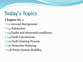 Today's Topics
Chapter No. 1
 1.1 General Background
 1.2 Substation
 1.3 Faults and abnormal conditions
 1.4 Fault Calculations
 1.5 Fault Clearing Process
 1.6 Protective Relaying
 1.18 Power System Stability
 