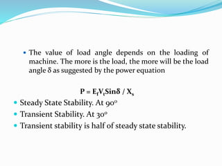  The value of load angle depends on the loading of
machine. The more is the load, the more will be the load
angle δ as suggested by the power equation
P = EfVtSinδ / Xs
 Steady State Stability. At 900
 Transient Stability. At 300
 Transient stability is half of steady state stability.
 