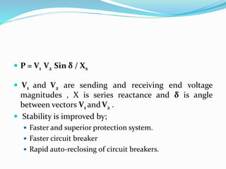  P = V1 V2 Sin δ / Xs
 V1 and V2 are sending and receiving end voltage
magnitudes , X is series reactance and δ is angle
between vectors V1 andV2 .
 Stability is improved by;
 Faster and superior protection system.
 Faster circuit breaker
 Rapid auto-reclosing of circuit breakers.
 