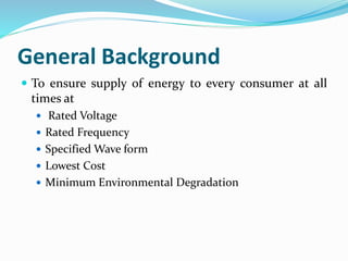 General Background
 To ensure supply of energy to every consumer at all
times at
 Rated Voltage
 Rated Frequency
 Specified Wave form
 Lowest Cost
 Minimum Environmental Degradation
 