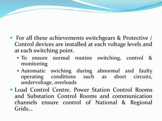  For all these achievements switchgears & Protective /
Control devices are installed at each voltage levels and
at each switching point.
 To ensure normal routine switching, control &
monitoring
 Automatic swiching during abnormal and faulty
operating conditions such as short circuits,
undervoltage, overloads
 Load Control Centre, Power Station Control Rooms
and Substation Control Rooms and communication
channels ensure control of National & Regional
Grids...
 
