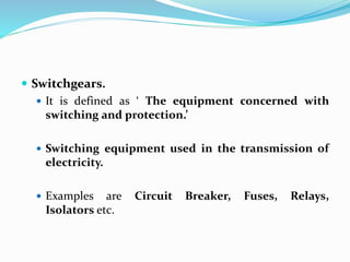  Switchgears.
 It is defined as ‘ The equipment concerned with
switching and protection.’
 Switching equipment used in the transmission of
electricity.
 Examples are Circuit Breaker, Fuses, Relays,
Isolators etc.
 