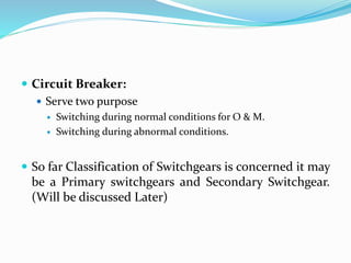  Circuit Breaker:
 Serve two purpose
 Switching during normal conditions for O & M.
 Switching during abnormal conditions.
 So far Classification of Switchgears is concerned it may
be a Primary switchgears and Secondary Switchgear.
(Will be discussed Later)
 