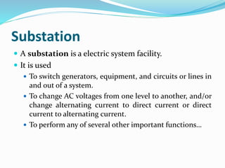 Substation
 A substation is a electric system facility.
 It is used
 To switch generators, equipment, and circuits or lines in
and out of a system.
 To change AC voltages from one level to another, and/or
change alternating current to direct current or direct
current to alternating current.
 To perform any of several other important functions…
 