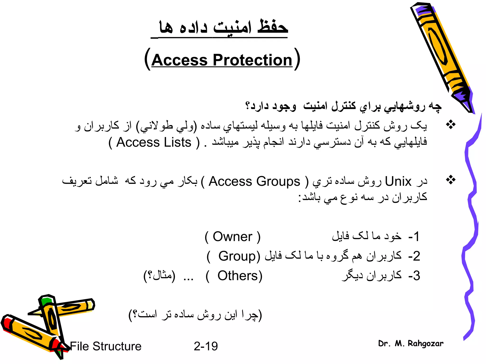 2-19File Structure Dr. M. Rahgozar
‫امن‬ ‫حفظ‬‫ي‬‫ت‬‫ها‬ ‫داده‬
)Access Protection(
‫روشها‬ ‫چه‬‫يي‬‫برا‬‫ي‬‫دارد؟‬ ‫وجود‬ ‫امنيت‬ ‫کنترل‬
‫ساده‬ ‫ليستهاي‬ ‫وسيله‬ ‫به‬ ‫فايلها‬ ‫امنيت‬ ‫کنترل‬ ‫روش‬ ‫يک‬)‫طولني‬ ‫ولي‬(‫و‬ ‫کاربران‬ ‫از‬
‫ميباشد‬ ‫پذير‬ ‫انجام‬ ‫دارند‬ ‫دسترسي‬ ‫آن‬ ‫به‬ ‫که‬ ‫فايلهايي‬.)Access Lists(
‫در‬Unix‫تري‬ ‫ساده‬ ‫روش‬)Access Groups(‫رود‬ ‫مي‬ ‫بکار‬‫که‬‫شامل‬‫تعريف‬
‫سه‬ ‫در‬ ‫کاربران‬‫نوع‬‫باشد‬ ‫مي‬:
1‫فا‬ ‫لک‬ ‫ما‬ ‫خود‬ -‫ي‬) ‫ل‬Owner(
2‫فا‬ ‫لک‬ ‫ما‬ ‫با‬ ‫گروه‬ ‫هم‬ ‫کاربران‬ -‫ي‬) ‫ل‬Group(
3‫د‬ ‫کاربران‬ -‫ي‬) ‫گر‬Others(‫)مثال؟‬ ... (
‫ا‬ ‫)چرا‬‫ي‬(‫است؟‬ ‫تر‬ ‫ساده‬ ‫روش‬ ‫ن‬
 