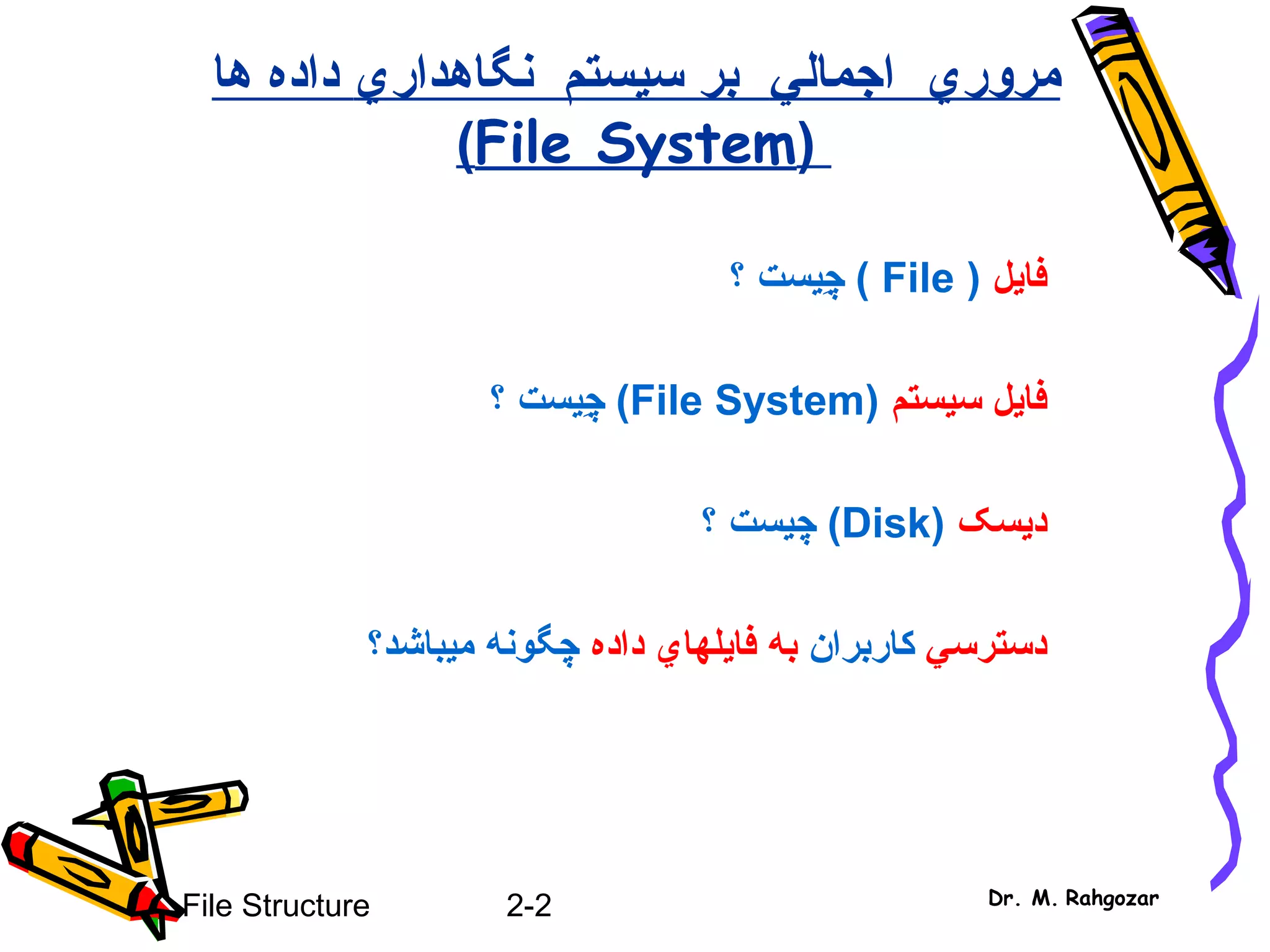 2-2File Structure Dr. M. Rahgozar
‫مرور‬‫ي‬‫اجمال‬‫ي‬‫نگاهدار‬ ‫سيستم‬ ‫بر‬‫ي‬‫ها‬ ‫داده‬
(File System)
‫فايل‬(File)‫چ‬ِ‫ي‬‫؟‬ ‫ست‬
‫سيستم‬ ‫فايل‬(File System)‫چ‬ِ‫ي‬‫؟‬ ‫ست‬
‫د‬‫ي‬‫سک‬(Disk)‫چ‬‫ي‬‫؟‬ ‫ست‬
‫دسترس‬‫ي‬‫کاربران‬‫به‬‫فا‬‫ي‬‫لها‬‫ي‬‫داده‬‫م‬ ‫چگونه‬‫ي‬‫باشد؟‬
 