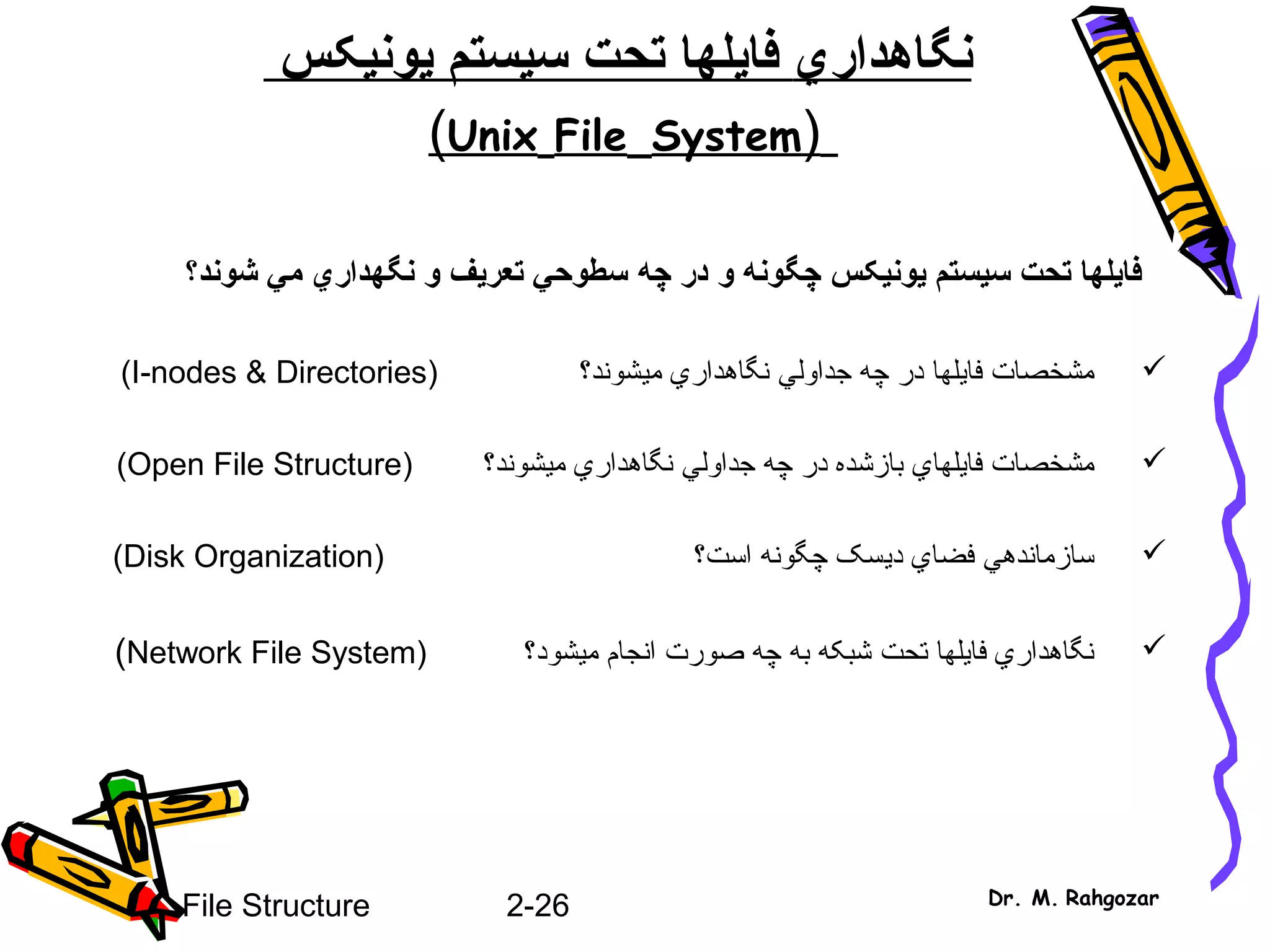 2-26File Structure Dr. M. Rahgozar
‫نگاهدار‬‫ي‬‫فا‬‫ي‬‫سيستم‬ ‫تحت‬ ‫لها‬‫ي‬‫ون‬‫ي‬‫کس‬
)Unix File System(
‫يونيکس‬ ‫سيستم‬ ‫تحت‬ ‫فايلها‬‫و‬ ‫چگونه‬‫در‬‫چه‬‫شوند‬ ‫مي‬ ‫نگهداري‬ ‫و‬ ‫تعريف‬ ‫سطوحي‬‫؟‬
‫فا‬ ‫مشخصات‬‫ي‬‫جداول‬ ‫چه‬ ‫در‬ ‫لها‬‫ي‬‫نگاهدار‬‫ي‬‫م‬‫ي‬) ‫شوند؟‬I-nodes & Directories(
‫فا‬ ‫مشخصات‬‫ي‬‫لها‬‫ي‬‫جداول‬ ‫چه‬ ‫در‬ ‫بازشده‬‫ي‬‫نگاهدار‬‫ي‬‫م‬‫ي‬) ‫شوند؟‬Open File Structure(
‫سازمانده‬‫ي‬‫فضا‬‫ي‬‫د‬‫ي‬) ‫است؟‬ ‫چگونه‬ ‫سک‬Disk Organization(
‫تحت‬ ‫فايلها‬ ‫نگاهداري‬‫م‬ ‫انجام‬ ‫صورت‬ ‫چه‬ ‫به‬ ‫شبکه‬‫ي‬) ‫شود؟‬Network File System(
 