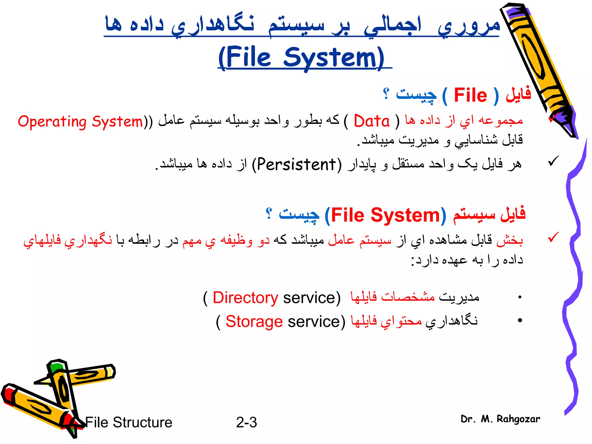 2-3File Structure Dr. M. Rahgozar
‫مرور‬‫ي‬‫اجمال‬‫ي‬‫نگاهدار‬ ‫سيستم‬ ‫بر‬‫ي‬‫ها‬ ‫داده‬
(File System)
‫فايل‬(File)‫چ‬ِ‫ي‬‫؟‬ ‫ست‬
‫ا‬ ‫مجموعه‬‫ي‬‫ها‬ ‫داده‬ ‫از‬)Data‫بوس‬ ‫واحد‬ ‫بطور‬ ‫که‬ (‫ي‬‫له‬‫عامل‬ ‫سيستم‬))Operating System
‫شناسا‬ ‫قابل‬‫يي‬‫مد‬ ‫و‬‫ي‬‫ر‬‫ي‬‫م‬ ‫ت‬‫ي‬.‫باشد‬
) ‫پايدار‬ ‫و‬ ‫مستقل‬ ‫واحد‬ ‫يک‬ ‫فايل‬ ‫هر‬Persistent‫ميباشد‬ ‫ها‬ ‫داده‬ ‫از‬ (.
‫سيستم‬ ‫فايل‬(File System)‫چ‬ِ‫ي‬‫؟‬ ‫ست‬
‫بخش‬‫از‬ ‫اي‬ ‫مشاهده‬ ‫قابل‬‫عامل‬ ‫سيستم‬‫که‬ ‫ميباشد‬‫مهم‬ ‫ي‬ ‫وظيفه‬ ‫دو‬‫با‬ ‫رابطه‬ ‫در‬‫نگهداري‬‫فايلهاي‬
‫داده‬:‫دارد‬ ‫عهده‬ ‫به‬ ‫را‬
•‫مد‬‫ي‬‫ر‬‫ي‬‫ت‬‫مشخصات‬‫فا‬‫ي‬‫لها‬)Directory service(
•‫نگاهدار‬‫ي‬‫محتوا‬‫ي‬‫فا‬‫ي‬‫لها‬)Storage service(
 
