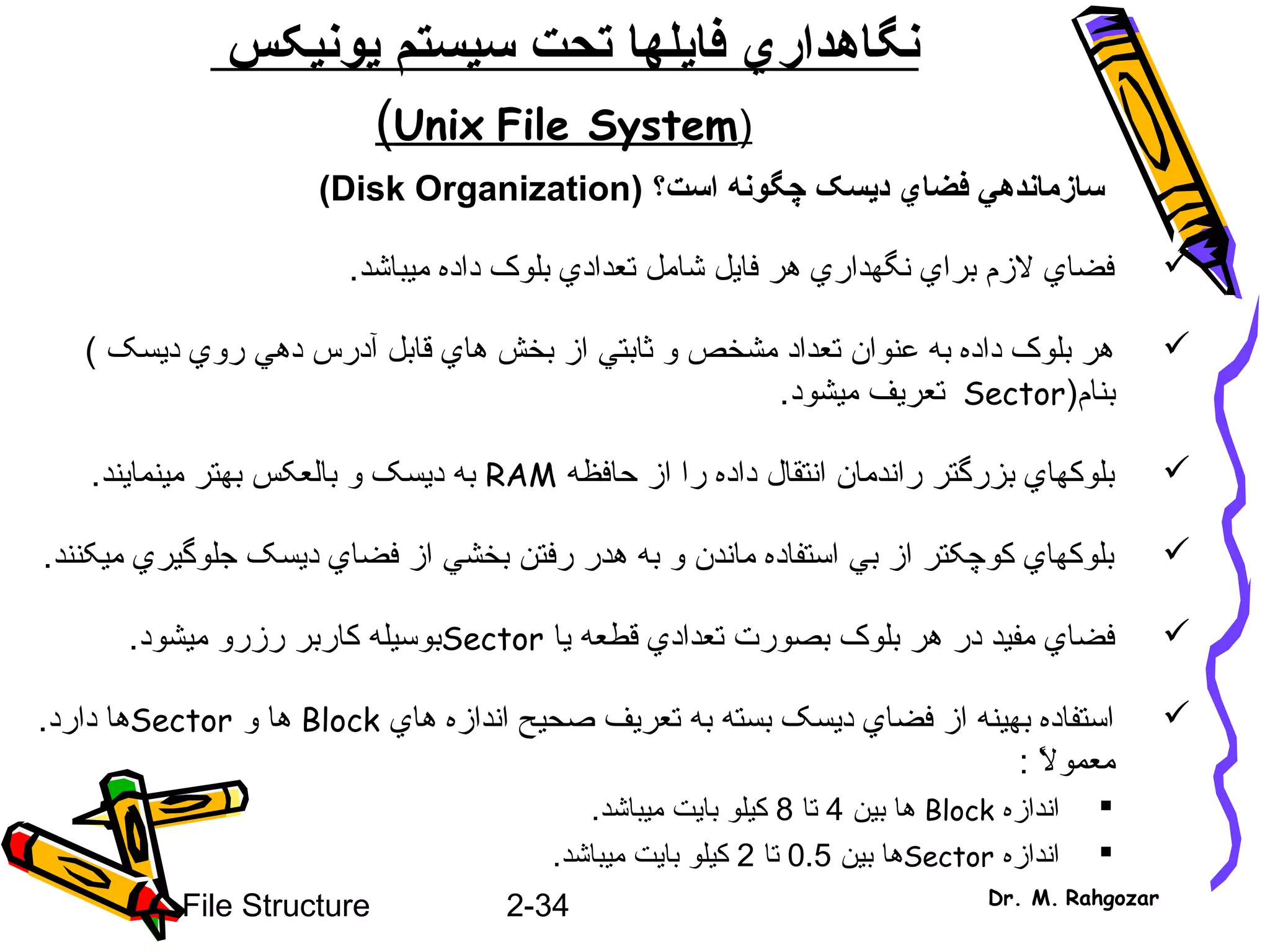 2-34File Structure Dr. M. Rahgozar
‫نگاهدار‬‫ي‬‫فا‬‫ي‬‫سيستم‬ ‫تحت‬ ‫لها‬‫ي‬‫ون‬‫ي‬‫کس‬
)Unix File System(
‫سازمانده‬‫ي‬‫فضا‬‫ي‬‫د‬‫ي‬) ‫است؟‬ ‫چگونه‬ ‫سک‬Disk Organization(
‫ميباشد‬ ‫داده‬ ‫بلوک‬ ‫تعدادي‬ ‫شامل‬ ‫فايل‬ ‫هر‬ ‫نگهداري‬ ‫براي‬ ‫لزم‬ ‫فضاي‬.
‫ديسک‬ ‫روي‬ ‫دهي‬ ‫آدرس‬ ‫قابل‬ ‫هاي‬ ‫بخش‬ ‫از‬ ‫ثابتي‬ ‫و‬ ‫مشخص‬ ‫تعداد‬ ‫اعنوان‬ ‫به‬ ‫داده‬ ‫بلوک‬ ‫هر‬(
‫بنام‬)Sector‫ميشود‬ ‫تعريف‬.
‫حافظه‬ ‫از‬ ‫را‬ ‫داده‬ ‫انتقال‬ ‫راندمان‬ ‫بزرگتر‬ ‫بلوکهاي‬RAM‫مينمايند‬ ‫بهتر‬ ‫بالعکس‬ ‫و‬ ‫ديسک‬ ‫به‬.
‫ميکنند‬ ‫جلوگيري‬ ‫ديسک‬ ‫فضاي‬ ‫از‬ ‫بخشي‬ ‫رفتن‬ ‫هدر‬ ‫به‬ ‫و‬ ‫ماندن‬ ‫استفاده‬ ‫بي‬ ‫از‬ ‫کوچکتر‬ ‫بلوکهاي‬.
‫يا‬ ‫قطعه‬ ‫تعدادي‬ ‫بصورت‬ ‫بلوک‬ ‫هر‬ ‫در‬ ‫مفيد‬ ‫فضاي‬Sector‫ميشود‬ ‫رزرو‬ ‫کاربر‬ ‫بوسيله‬.
‫هاي‬ ‫اندازه‬ ‫صحيح‬ ‫تعريف‬ ‫به‬ ‫بسته‬ ‫ديسک‬ ‫فضاي‬ ‫از‬ ‫بهينه‬ ‫استفاده‬Block‫و‬ ‫ها‬Sector.‫دارد‬ ‫ها‬
: ‫ل‬ً : ‫معمو‬
‫اندازه‬Block‫بين‬ ‫ها‬4‫تا‬8‫بايت‬ ‫کيلو‬‫م‬‫ي‬.‫باشد‬
‫اندازه‬Sector‫بين‬ ‫ها‬0.5‫تا‬2‫بايت‬ ‫کيلو‬‫م‬‫ي‬.‫باشد‬
 