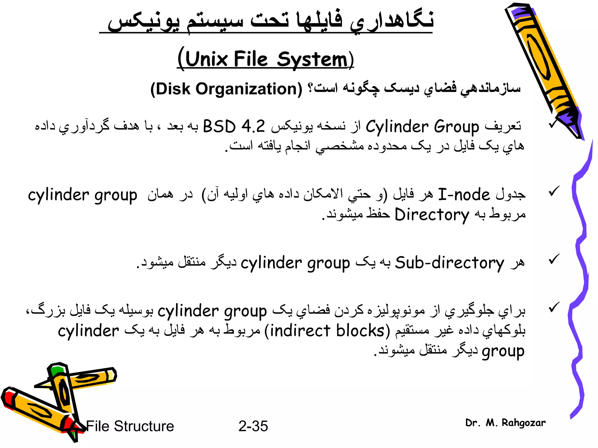 2-35File Structure Dr. M. Rahgozar
‫نگاهدار‬‫ي‬‫فا‬‫ي‬‫سيستم‬ ‫تحت‬ ‫لها‬‫ي‬‫ون‬‫ي‬‫کس‬
)Unix File System(
‫سازمانده‬‫ي‬‫فضا‬‫ي‬‫د‬‫ي‬) ‫است؟‬ ‫چگونه‬ ‫سک‬Disk Organization(
‫تعريف‬Cylinder Group‫يونيک‬ ‫نسخه‬ ‫از‬‫س‬BSD 4.2‫داده‬ ‫گردآوري‬ ‫هدف‬ ‫با‬ ، ‫بعد‬ ‫به‬
‫است‬ ‫يافته‬ ‫انجام‬ ‫مشخصي‬ ‫محدوده‬ ‫يک‬ ‫در‬ ‫فايل‬ ‫يک‬ ‫هاي‬.
‫جدول‬I-node‫فايل‬ ‫هر‬)‫آن‬ ‫اوليه‬ ‫هاي‬ ‫داده‬ ‫المکان‬ ‫حتي‬ ‫و‬(‫همان‬ ‫در‬cylinder group
‫به‬ ‫مربوط‬Directory‫ميشوند‬ ‫حفظ‬.
‫هر‬Sub-directory‫يک‬ ‫به‬cylinder group‫ميشود‬ ‫منتقل‬ ‫ديگر‬.
‫يک‬ ‫فضاي‬ ‫کردن‬ ‫مونوپوليزه‬ ‫از‬ ‫جلوگيري‬ ‫براي‬cylinder group‫بزرگ‬ ‫فايل‬ ‫يک‬ ‫بوسيله‬،
) ‫مستقيم‬ ‫غير‬ ‫داده‬ ‫بلوکهاي‬indirect blocks‫يک‬ ‫به‬ ‫فايل‬ ‫هر‬ ‫به‬ ‫مربوط‬ (cylinder
group‫ميشوند‬ ‫منتقل‬ ‫ديگر‬.
 