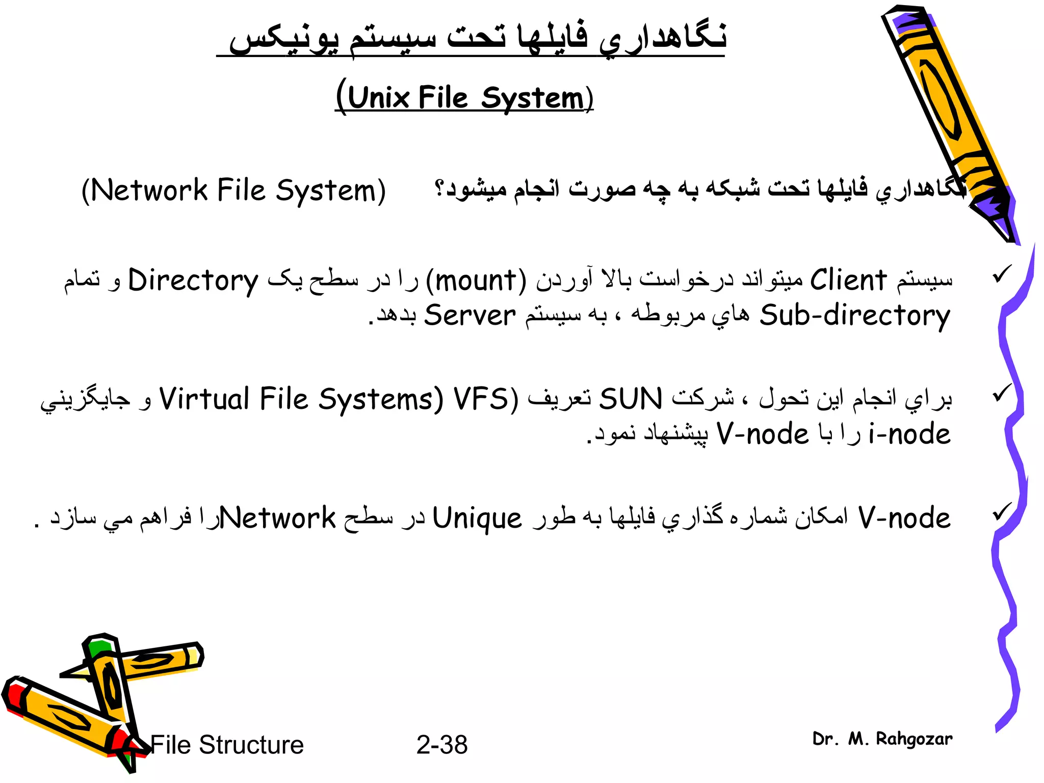 2-38File Structure Dr. M. Rahgozar
‫نگاهدار‬‫ي‬‫فا‬‫ي‬‫سيستم‬ ‫تحت‬ ‫لها‬‫ي‬‫ون‬‫ي‬‫کس‬
)Unix File System(
‫ميشود؟‬ ‫انجام‬ ‫صورت‬ ‫چه‬ ‫به‬ ‫شبکه‬ ‫تحت‬ ‫فايلها‬ ‫نگاهداري‬)Network File System(
‫سيستم‬Client) ‫آوردن‬ ‫بال‬ ‫درخواست‬ ‫ميتواند‬mount‫يک‬ ‫سطح‬ ‫در‬ ‫را‬ (Directory‫تمام‬ ‫و‬
Sub-directory‫سيستم‬ ‫به‬ ، ‫مربوطه‬ ‫هاي‬Server‫بدهد‬.
‫شرکت‬ ، ‫تحول‬ ‫اين‬ ‫انجام‬ ‫براي‬SUN‫تعريف‬)Virtual File Systems) VFS‫جايگزيني‬ ‫و‬
i-node‫با‬ ‫را‬V-node‫نمود‬ ‫پيشنهاد‬.
V-node‫طور‬ ‫به‬ ‫فايلها‬ ‫گذاري‬ ‫شماره‬ ‫امکان‬Unique‫سطح‬ ‫در‬Network‫سازد‬ ‫مي‬ ‫فراهم‬ ‫را‬.
 