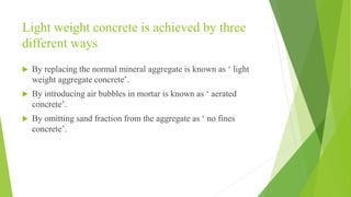 Light weight concrete is achieved by three
different ways
 By replacing the normal mineral aggregate is known as ‘ light
weight aggregate concrete’.
 By introducing air bubbles in mortar is known as ‘ aerated
concrete’.
 By omitting sand fraction from the aggregate as ‘ no fines
concrete’.
 