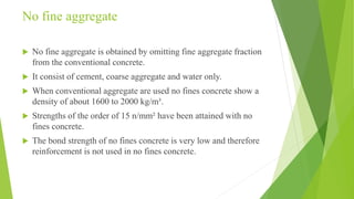 No fine aggregate
 No fine aggregate is obtained by omitting fine aggregate fraction
from the conventional concrete.
 It consist of cement, coarse aggregate and water only.
 When conventional aggregate are used no fines concrete show a
density of about 1600 to 2000 kg/m³.
 Strengths of the order of 15 n/mm² have been attained with no
fines concrete.
 The bond strength of no fines concrete is very low and therefore
reinforcement is not used in no fines concrete.
 