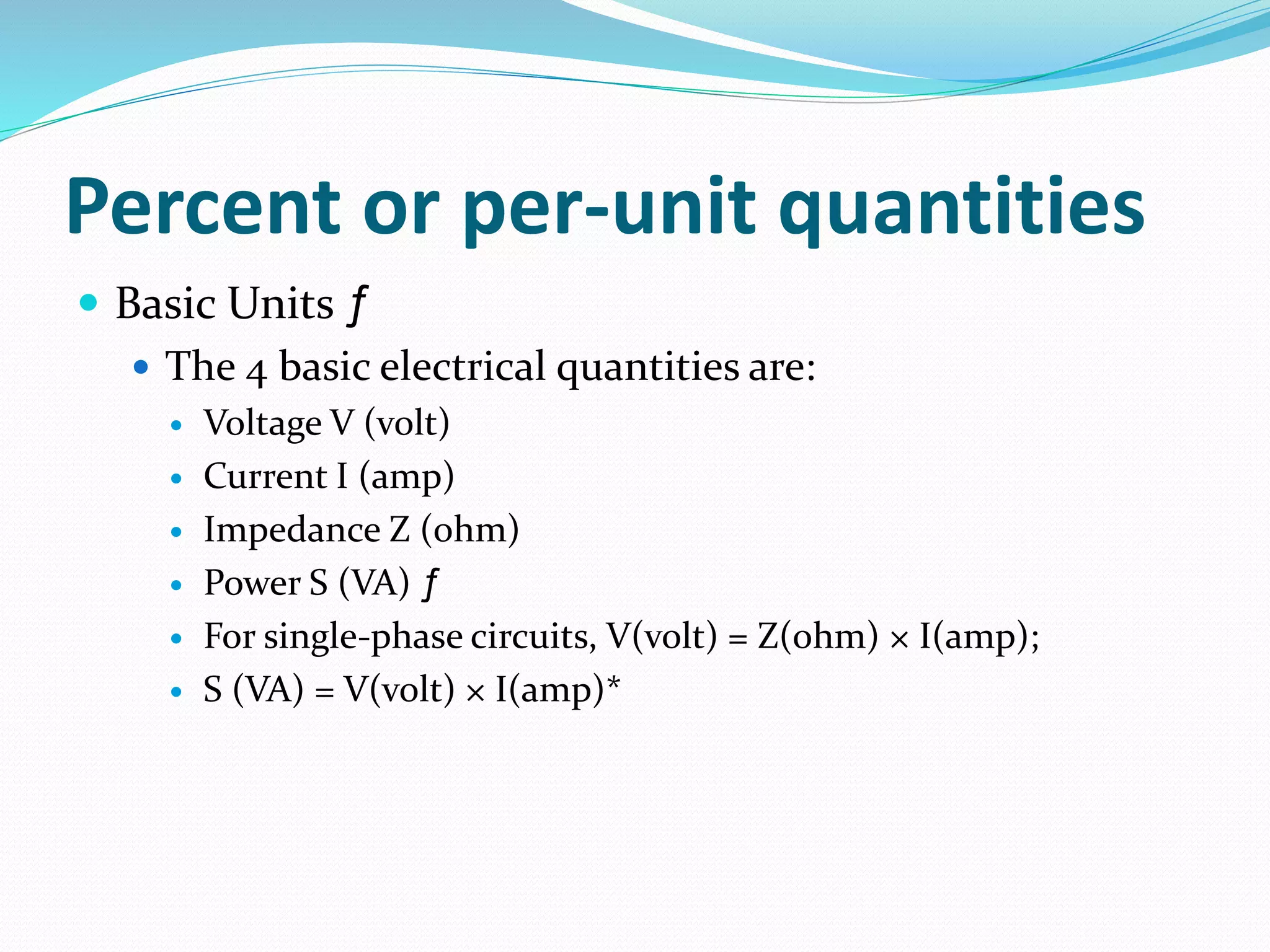Percent or per-unit quantities
 Basic Units ƒ
 The 4 basic electrical quantities are:
 Voltage V (volt)
 Current I (amp)
 Impedance Z (ohm)
 Power S (VA) ƒ
 For single-phase circuits, V(volt) = Z(ohm) × I(amp);
 S (VA) = V(volt) × I(amp)*
 