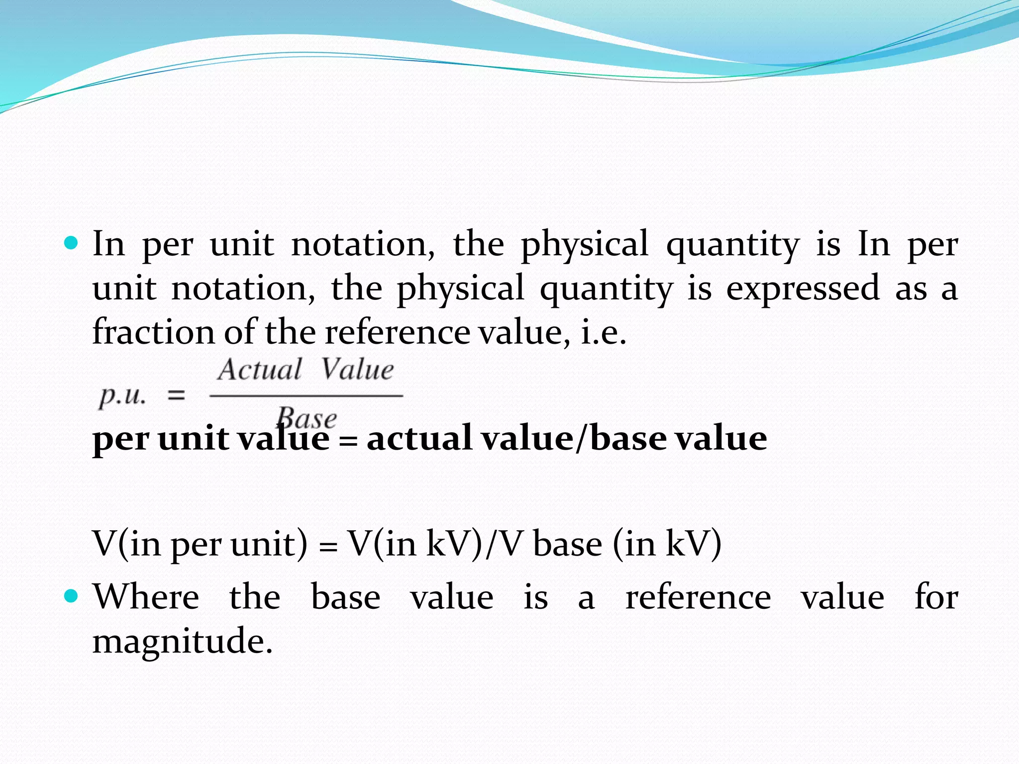  In per unit notation, the physical quantity is In per
unit notation, the physical quantity is expressed as a
fraction of the reference value, i.e.
per unit value = actual value/base value
V(in per unit) = V(in kV)/V base (in kV)
 Where the base value is a reference value for
magnitude.
 