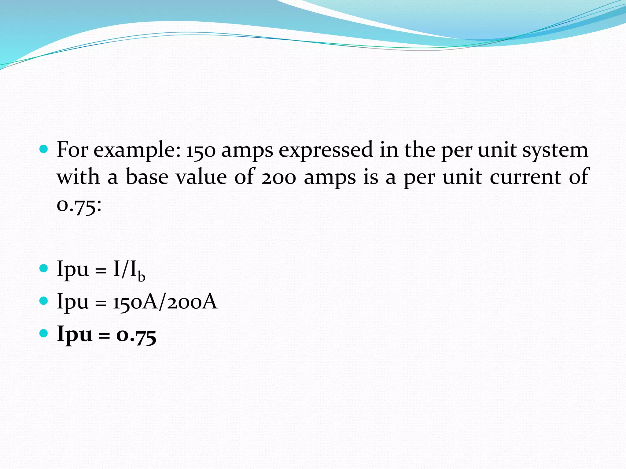  For example: 150 amps expressed in the per unit system
with a base value of 200 amps is a per unit current of
0.75:
 Ipu = I/Ib
 Ipu = 150A/200A
 Ipu = 0.75
 