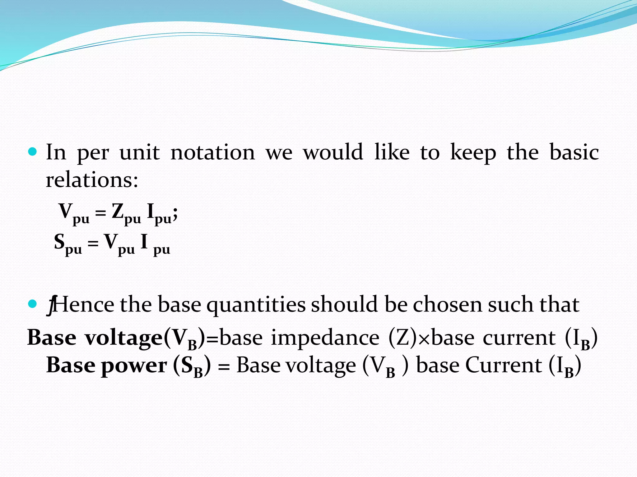  In per unit notation we would like to keep the basic
relations:
Vpu = Zpu Ipu;
Spu = Vpu I pu
 ƒ
Hence the base quantities should be chosen such that
Base voltage(VB)=base impedance (Z)×base current (IB)
Base power (SB) = Base voltage (VB ) base Current (IB)
 