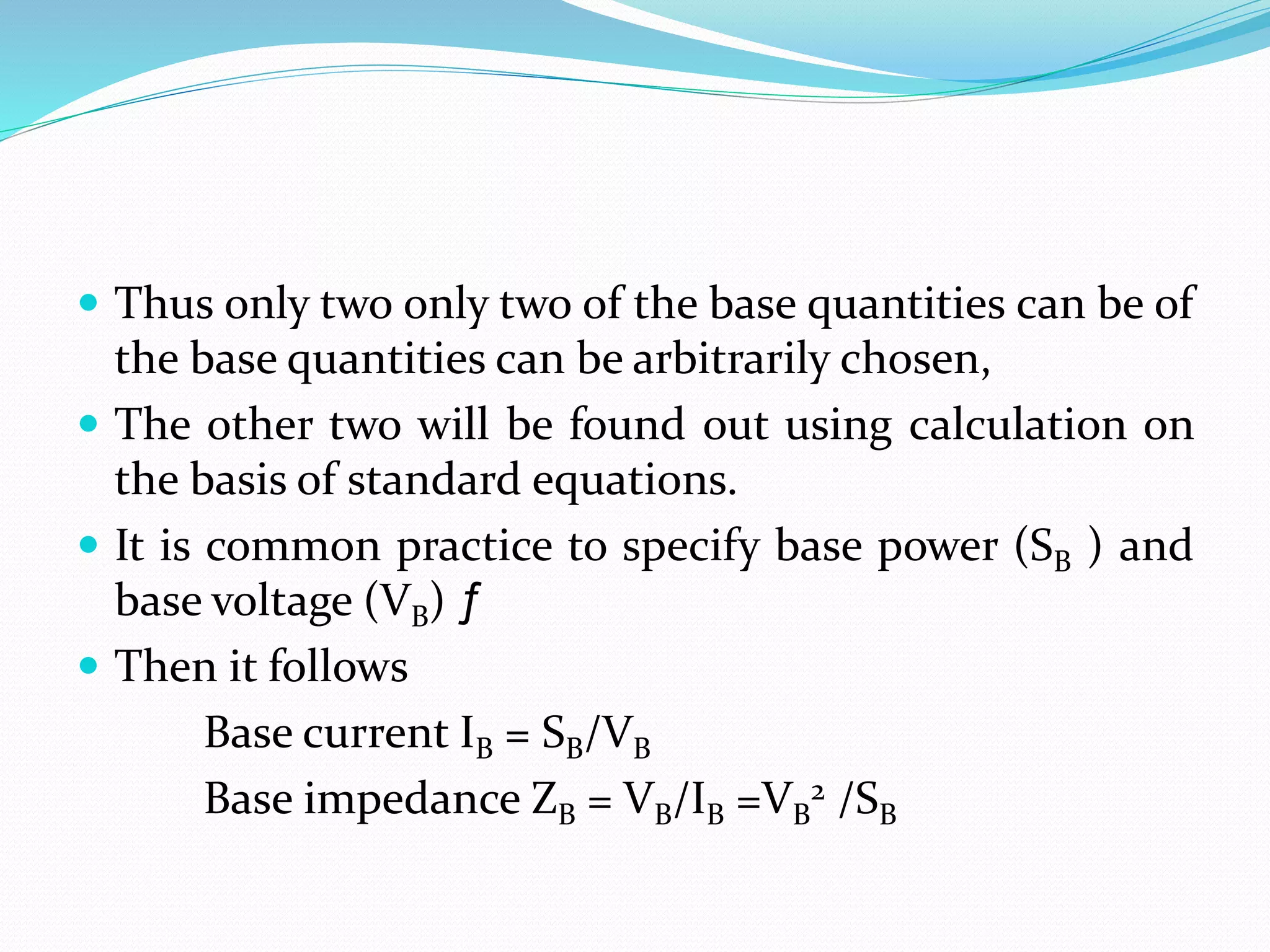  Thus only two only two of the base quantities can be of
the base quantities can be arbitrarily chosen,
 The other two will be found out using calculation on
the basis of standard equations.
 It is common practice to specify base power (SB ) and
base voltage (VB) ƒ
 Then it follows
Base current IB = SB/VB
Base impedance ZB = VB/IB =VB
2 /SB
 